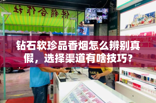 钻石软珍品香烟怎么辨别真假，选择渠道有啥技巧？